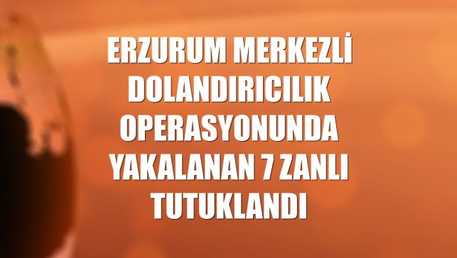 Erzurum merkezli dolandırıcılık operasyonunda yakalanan 7 zanlı tutuklandı