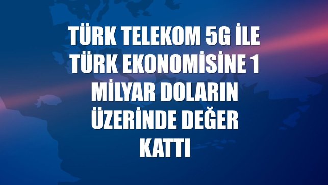 Türk Telekom 5G ile Türk ekonomisine 1 milyar doların üzerinde değer kattı