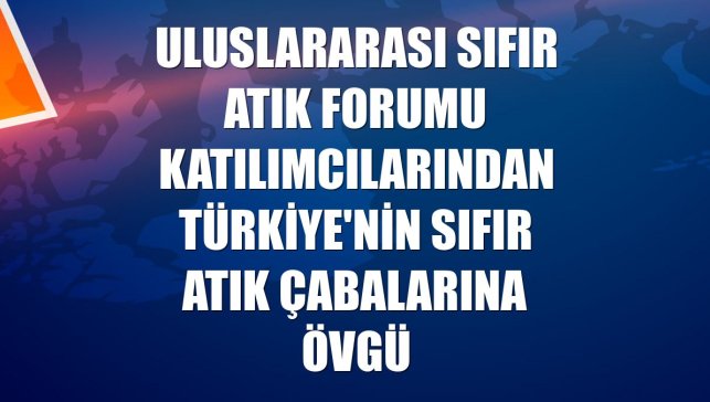 Uluslararası Sıfır Atık Forumu katılımcılarından Türkiye'nin sıfır atık çabalarına övgü