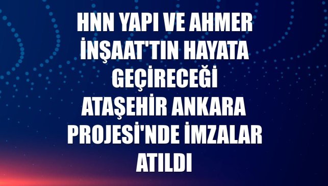 Hnn Yapı ve Ahmer İnşaat'tın hayata geçireceği Ataşehir Ankara Projesi'nde imzalar atıldı