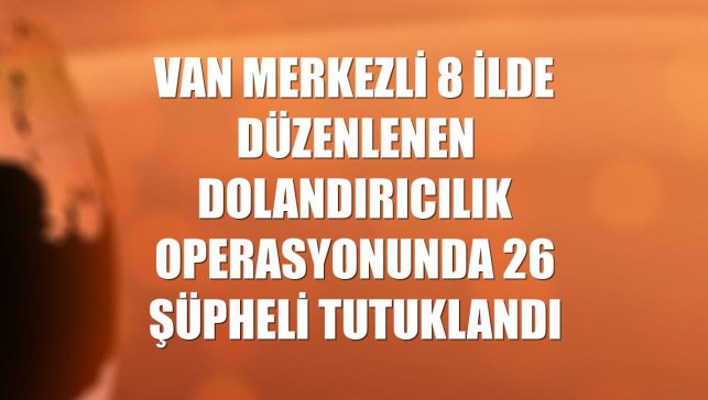 Van merkezli 8 ilde düzenlenen dolandırıcılık operasyonunda 26 şüpheli tutuklandı