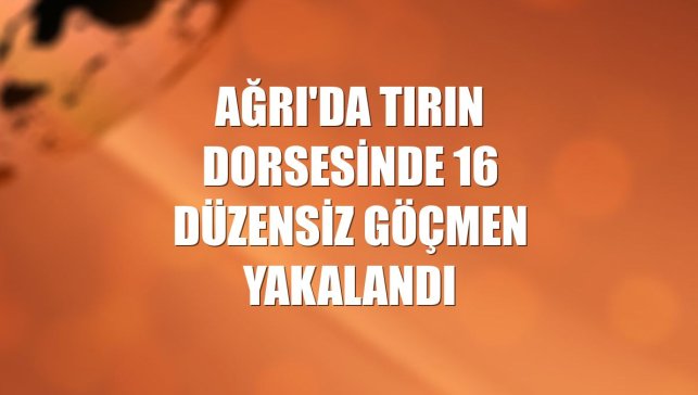 Ağrı'da tırın dorsesinde 16 düzensiz göçmen yakalandı