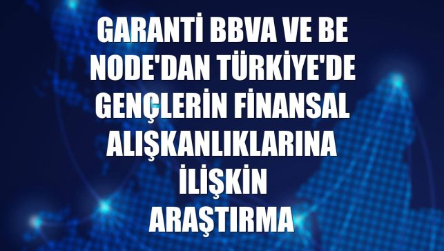 Garanti BBVA ve Be Node'dan Türkiye'de gençlerin finansal alışkanlıklarına ilişkin araştırma