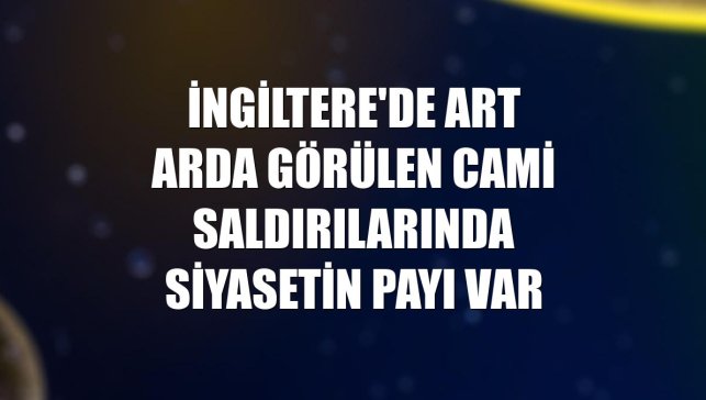 İngiltere'de art arda görülen cami saldırılarında siyasetin payı var