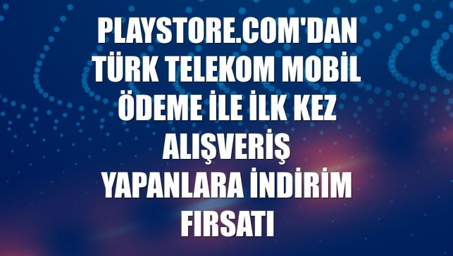 Playstore.com'dan Türk Telekom Mobil Ödeme ile ilk kez alışveriş yapanlara indirim fırsatı