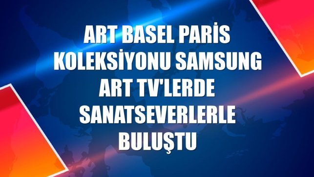 Art Basel Paris koleksiyonu Samsung Art TV'lerde sanatseverlerle buluştu