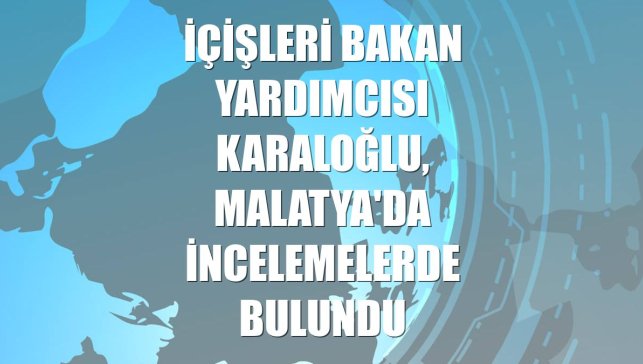 İçişleri Bakan Yardımcısı Karaloğlu, Malatya'da incelemelerde bulundu
