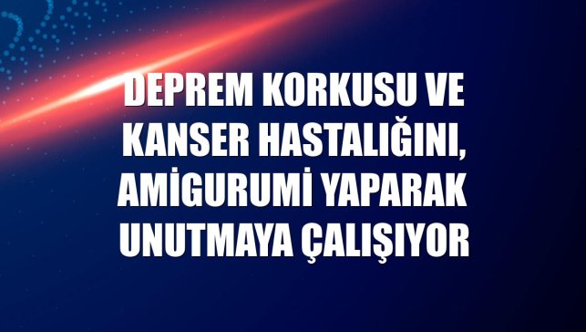 Deprem korkusu ve kanser hastalığını, amigurumi yaparak unutmaya çalışıyor