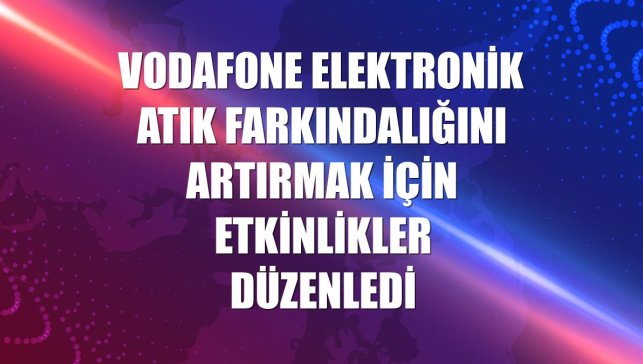 Vodafone elektronik atık farkındalığını artırmak için etkinlikler düzenledi