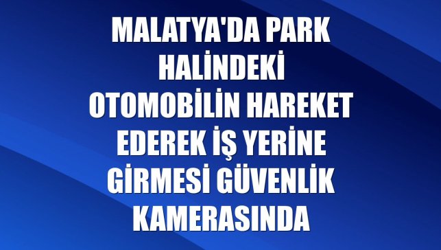 Malatya'da park halindeki otomobilin hareket ederek iş yerine girmesi güvenlik kamerasında