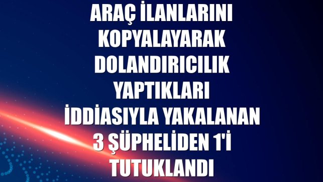 Araç ilanlarını kopyalayarak dolandırıcılık yaptıkları iddiasıyla yakalanan 3 şüpheliden 1'i tutuklandı