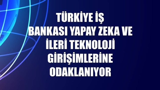 Türkiye İş Bankası yapay zeka ve ileri teknoloji girişimlerine odaklanıyor