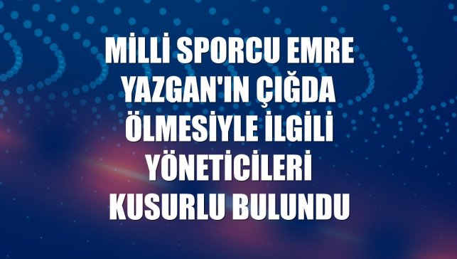 Milli sporcu Emre Yazgan'ın çığda ölmesiyle ilgili yöneticileri kusurlu bulundu