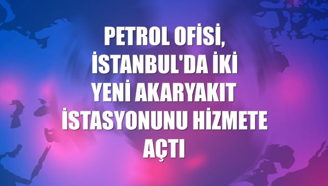 Petrol Ofisi, İstanbul'da iki yeni akaryakıt istasyonunu hizmete açtı