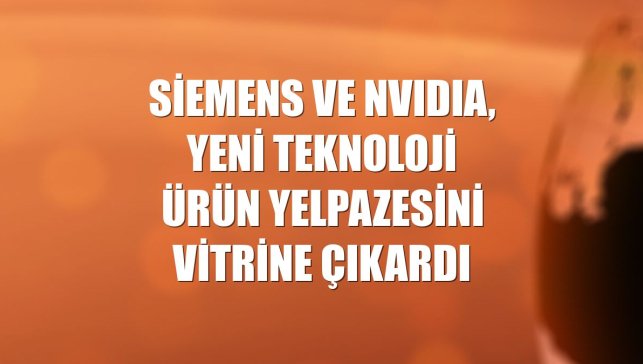 Siemens ve NVIDIA, yeni teknoloji ürün yelpazesini vitrine çıkardı