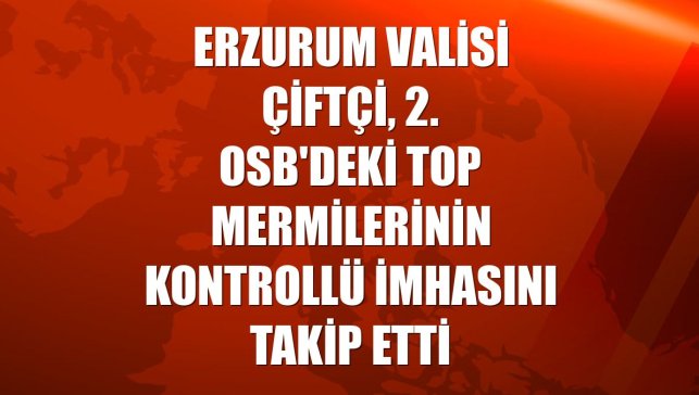 Erzurum Valisi Çiftçi, 2. OSB'deki top mermilerinin kontrollü imhasını takip etti