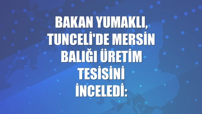 Bakan Yumaklı, Tunceli'de Mersin balığı üretim tesisini inceledi: