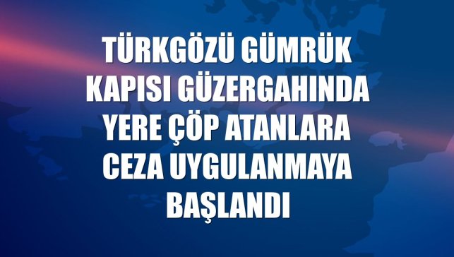 Türkgözü Gümrük Kapısı güzergahında yere çöp atanlara ceza uygulanmaya başlandı