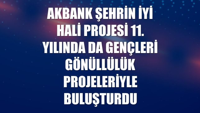 Akbank Şehrin İyi Hali projesi 11. yılında da gençleri gönüllülük projeleriyle buluşturdu