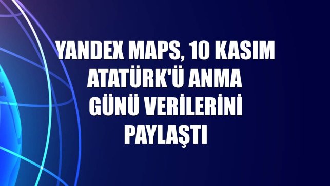 Yandex Maps, 10 Kasım Atatürk'ü Anma Günü verilerini paylaştı