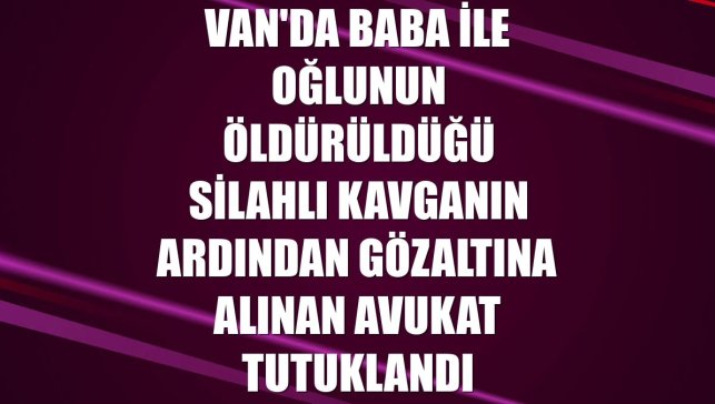 Van'da baba ile oğlunun öldürüldüğü silahlı kavganın ardından gözaltına alınan avukat tutuklandı