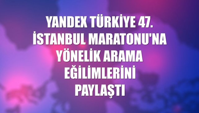 Yandex Türkiye 47. İstanbul Maratonu'na yönelik arama eğilimlerini paylaştı