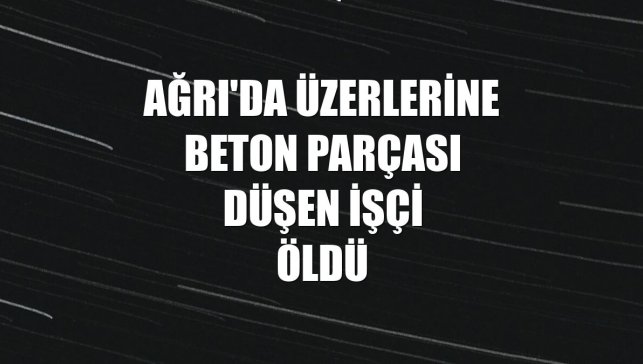 Ağrı'da üzerlerine beton parçası düşen işçi öldü