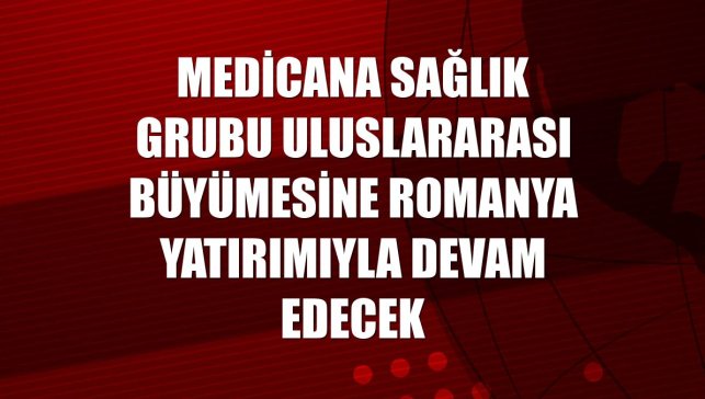 Medicana Sağlık Grubu uluslararası büyümesine Romanya yatırımıyla devam edecek