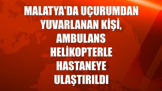 Malatya'da uçurumdan yuvarlanan kişi, ambulans helikopterle hastaneye ulaştırıldı