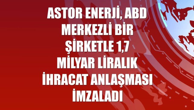 Astor Enerji, ABD merkezli bir şirketle 1,7 milyar liralık ihracat anlaşması imzaladı