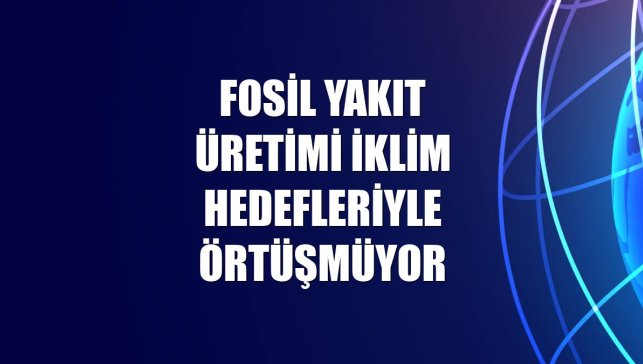 Fosil yakıt üretimi iklim hedefleriyle örtüşmüyor