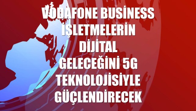 Vodafone Business işletmelerin dijital geleceğini 5G teknolojisiyle güçlendirecek
