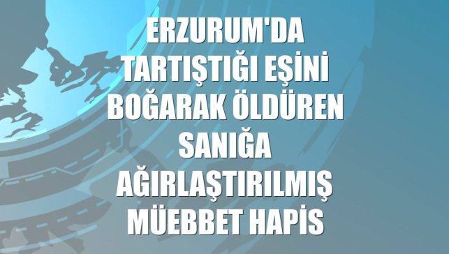 Erzurum'da tartıştığı eşini boğarak öldüren sanığa ağırlaştırılmış müebbet hapis