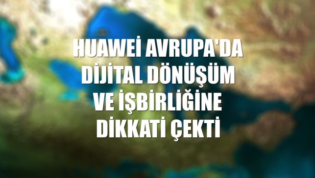 Huawei Avrupa'da dijital dönüşüm ve işbirliğine dikkati çekti