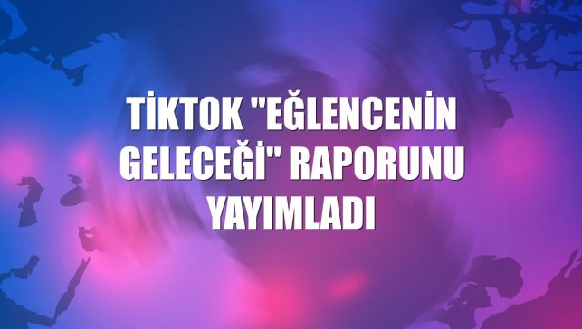 TikTok "Eğlencenin Geleceği" raporunu yayımladı