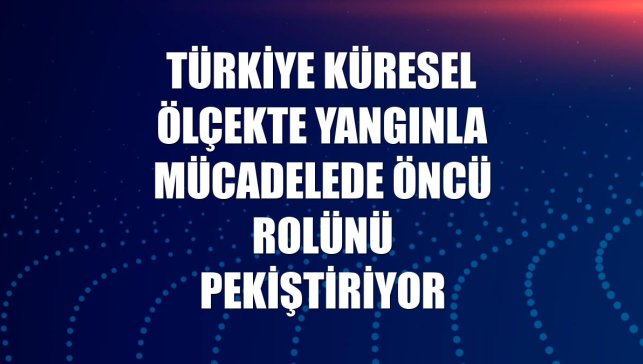 Türkiye küresel ölçekte yangınla mücadelede öncü rolünü pekiştiriyor