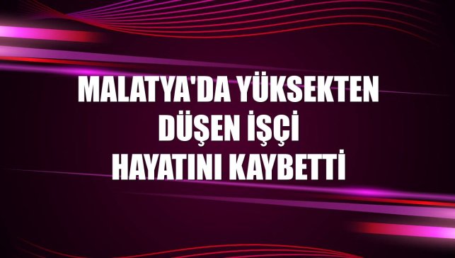 Malatya'da yüksekten düşen işçi hayatını kaybetti