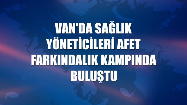 Van'da sağlık yöneticileri afet farkındalık kampında buluştu