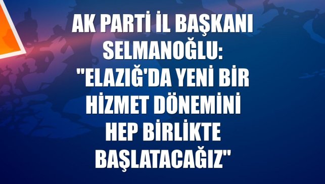 AK Parti İl Başkanı Selmanoğlu: "Elazığ'da yeni bir hizmet dönemini hep birlikte başlatacağız"