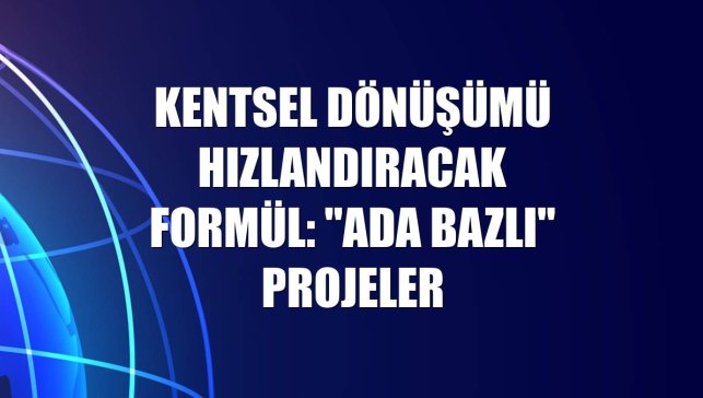 Kentsel dönüşümü hızlandıracak formül: "Ada bazlı" projeler