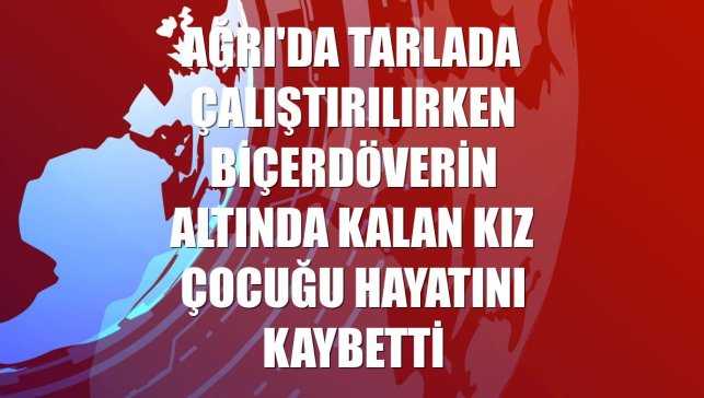 Ağrı'da tarlada çalıştırılırken biçerdöverin altında kalan kız çocuğu hayatını kaybetti