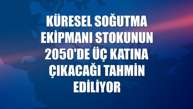 Küresel soğutma ekipmanı stokunun 2050'de üç katına çıkacağı tahmin ediliyor