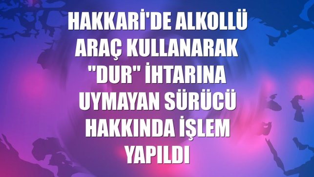 Hakkari'de alkollü araç kullanarak "dur" ihtarına uymayan sürücü hakkında işlem yapıldı