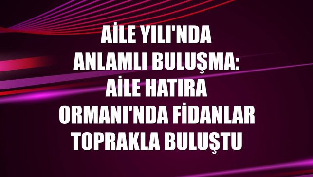 Aile Yılı'nda anlamlı buluşma: Aile Hatıra Ormanı'nda fidanlar toprakla buluştu