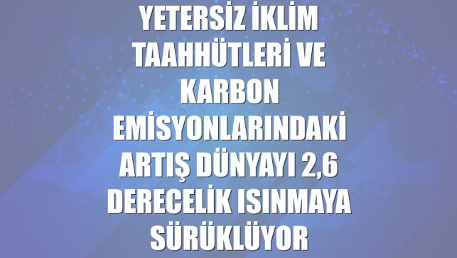 Yetersiz iklim taahhütleri ve karbon emisyonlarındaki artış dünyayı 2,6 derecelik ısınmaya sürüklüyor