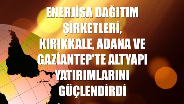Enerjisa dağıtım şirketleri, Kırıkkale, Adana ve Gaziantep'te altyapı yatırımlarını güçlendirdi
