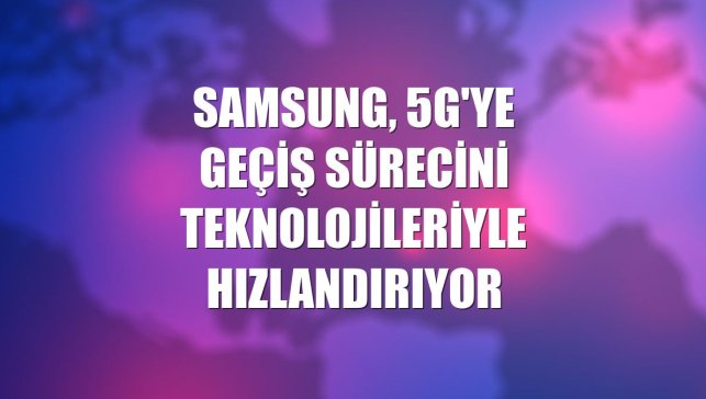 Samsung, 5G'ye geçiş sürecini teknolojileriyle hızlandırıyor