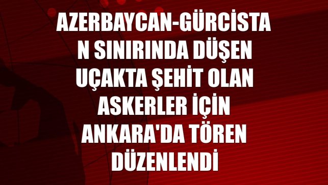 Azerbaycan-Gürcistan sınırında düşen uçakta şehit olan askerler için Ankara'da tören düzenlendi