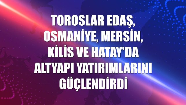 Toroslar EDAŞ, Osmaniye, Mersin, Kilis ve Hatay'da altyapı yatırımlarını güçlendirdi
