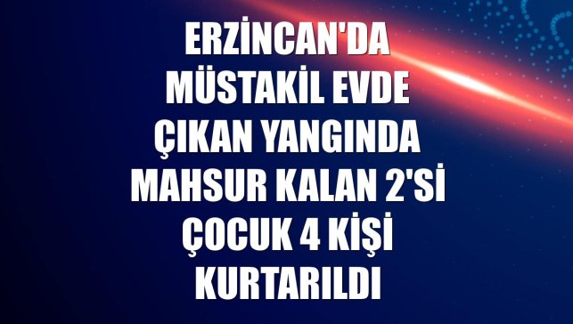 Erzincan'da müstakil evde çıkan yangında mahsur kalan 2'si çocuk 4 kişi kurtarıldı